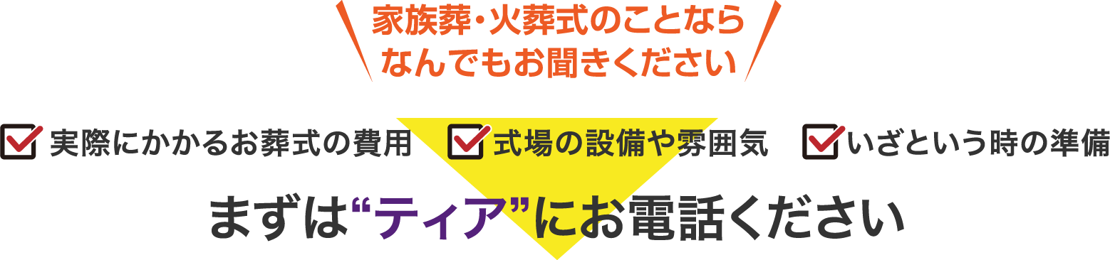 家族葬・火葬式のことならなんでもお聞きください ・実際にかかるお葬式の費用 ・式場の設備や雰囲気 ・いざという時の準備 まずは“ティア”にお電話ください
