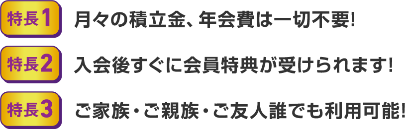 ・特長1 月々の積立金、年会費は一切不要！ ・特長2 入会後すぐに会員特典が受けられます！ ・特長3 ご家族・ご親族・ご友人誰でも利用可能！