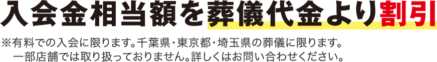 入会金相当額を葬儀代金より割引 ※有料での入会に限ります。千葉県・東京都・埼玉県の葬儀に限ります。一部店舗では取り扱っておりません。詳しくはお問い合わせください。