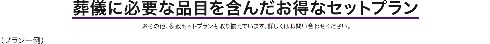 葬儀に必要な品目を含んだお得なセットプラン ※その他、多数セットプランも取り揃えています。詳しくはお問い合わせください。 (プラン一例)