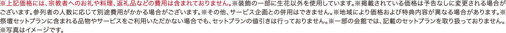 ※上記価格には、宗教者へのお礼や料理、返礼品などの費用は含まれておりません。※装飾の一部に生花以外を使用しています。※掲載されている価格は予告なしに変更される場合がございます。参列者の人数に応じて別途費用がかかる場合がございます。※その他、サービス企画との併用はできません。※地域により価格および特典内容が異なる場合があります。※祭壇セットプランに含まれる品物やサービスをご利用いただかない場合でも、セットプランの値引きは行っておりません。※一部の会館では、記載のセットプランを取り扱っておりません。※写真はイメージです。
