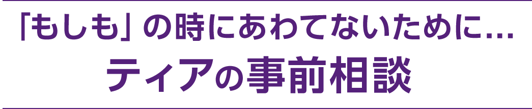 「もしも」の時にあわてないために… ティアの事前相談