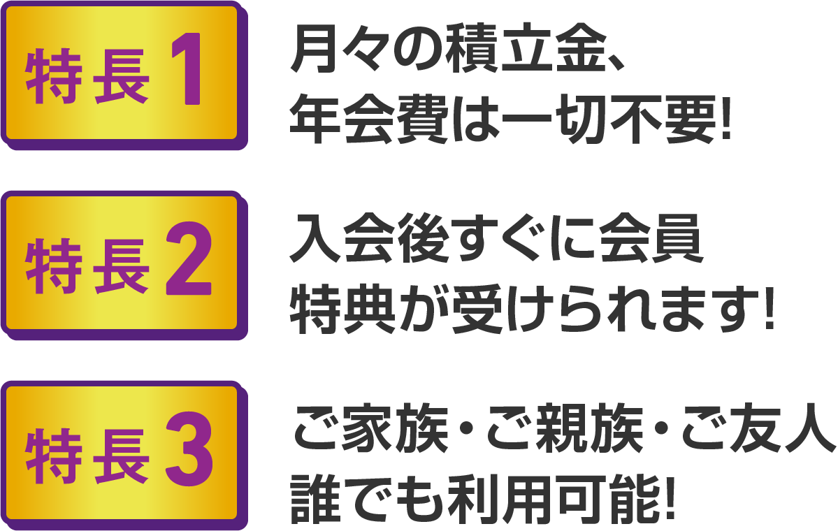 ・特長1 月々の積立金、年会費は一切不要！ ・特長2 入会後すぐに会員特典が受けられます！ ・特長3 ご家族・ご親族・ご友人誰でも利用可能！