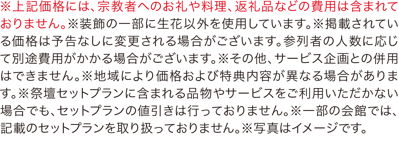 ※上記価格には、宗教者へのお礼や料理、返礼品などの費用は含まれておりません。※装飾の一部に生花以外を使用しています。※掲載されている価格は予告なしに変更される場合がございます。参列者の人数に応じて別途費用がかかる場合がございます。※その他、サービス企画との併用はできません。※地域により価格および特典内容が異なる場合があります。※祭壇セットプランに含まれる品物やサービスをご利用いただかない場合でも、セットプランの値引きは行っておりません。※一部の会館では、記載のセットプランを取り扱っておりません。※写真はイメージです。