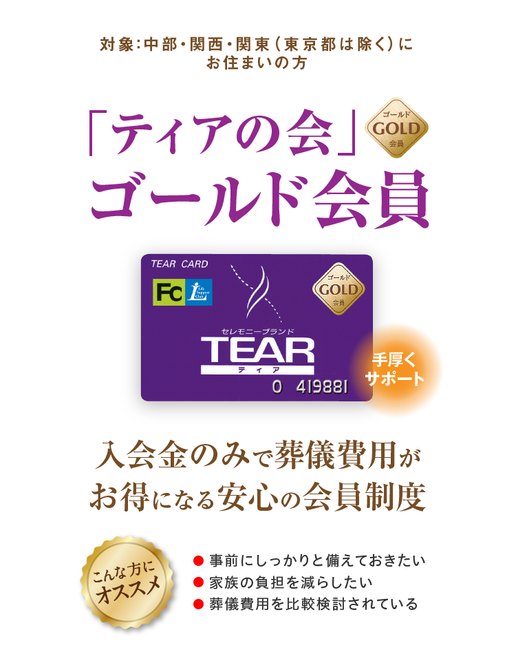 対象：中部・関西・関東（東京都は除く）に お住まいの方 「ティアの会」ゴールド会員 手厚くサポート 入会金のみで葬儀費用がお得になる安心の会員制度 こんな方にオススメ ●事前にしっかりと備えておきたい ●家族の負担を減らしたい ●葬儀費用を比較検討されている