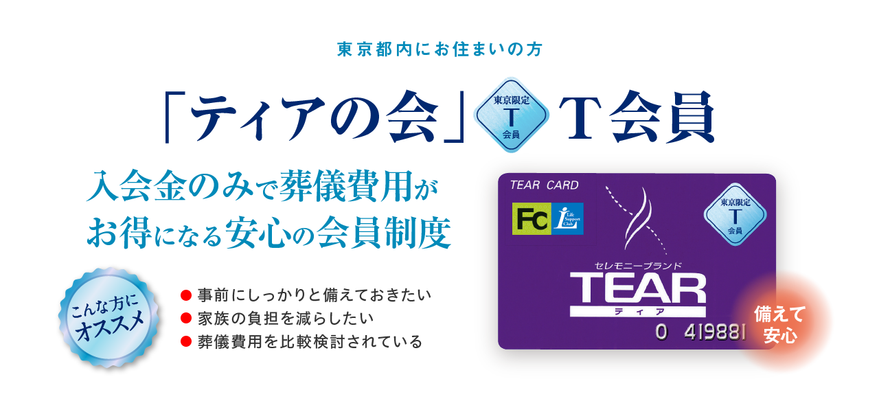 東京都内にお住まいの方 「ティアの会」T会員 備えて安心 入会金のみで葬儀費用がお得になる安心の会員制度 こんな方にオススメ ●事前にしっかりと備えておきたい ●家族の負担を減らしたい ●葬儀費用を比較検討されている