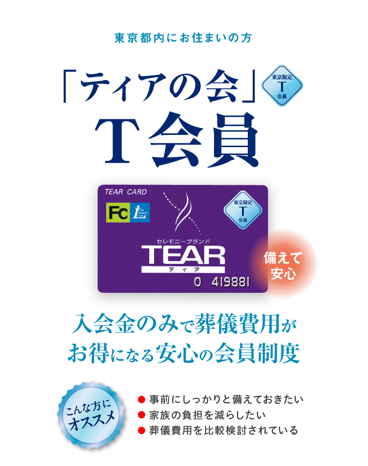 東京都内にお住まいの方 「ティアの会」T会員 備えて安心 入会金のみで葬儀費用がお得になる安心の会員制度 こんな方にオススメ ●事前にしっかりと備えておきたい ●家族の負担を減らしたい ●葬儀費用を比較検討されている