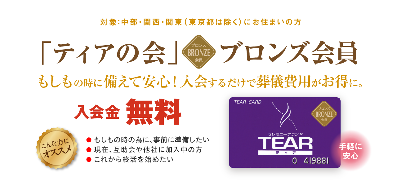 対象：中部・関西・関東（東京都は除く）にお住まいの方 「ティアの会」ブロンズ会員 手軽に安心 もしもの時に備えて安心！入会するだけで葬儀費用がお得に。入会金無料 こんな方にオススメ ●もしもの時の為に、事前に準備したい ●現在、互助会や他社に加入中の方 ●これから終活を始めたい