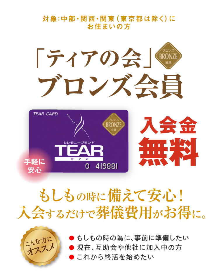 対象：中部・関西・関東（東京都は除く）にお住まいの方 「ティアの会」ブロンズ会員 手軽に安心 もしもの時に備えて安心！入会するだけで葬儀費用がお得に。入会金無料 こんな方にオススメ ●もしもの時の為に、事前に準備したい ●現在、互助会や他社に加入中の方 ●これから終活を始めたい