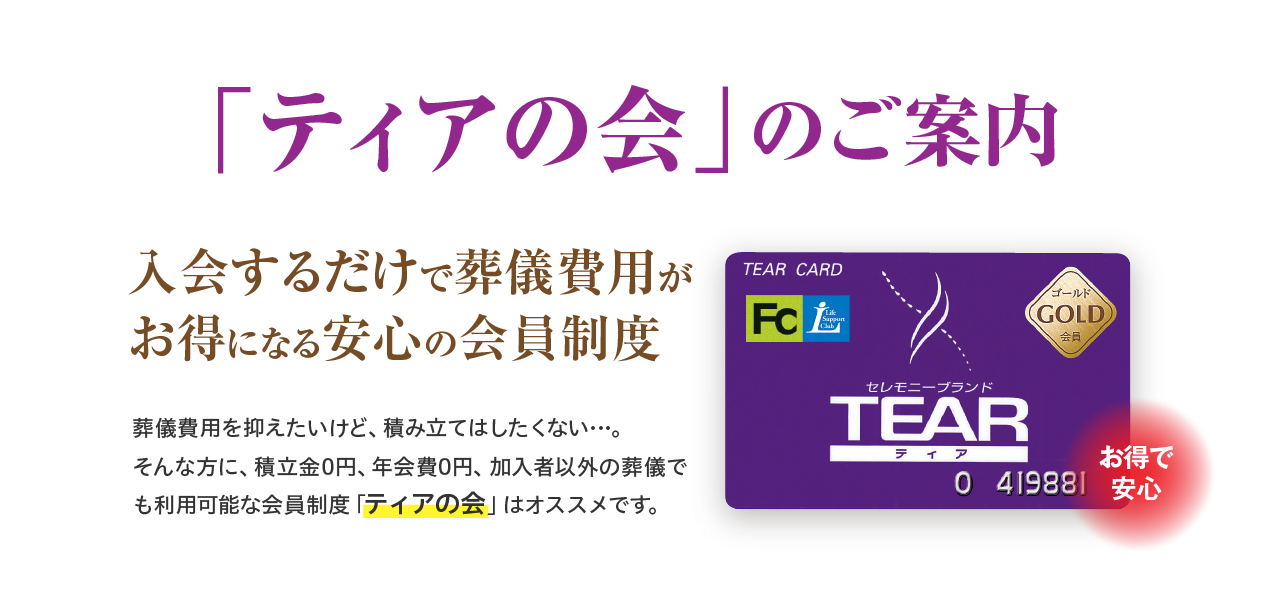「ティアの会」のご案内 お得で安心 入会するだけで葬儀費用がお得になる安心の会員制度 葬儀費用を抑えていけど、積み立てはしたくない…。そんな方に、積立金0円、年会費0円、加入者以外の葬儀でも利用可能な会員制度「ティアの会」はオススメです。