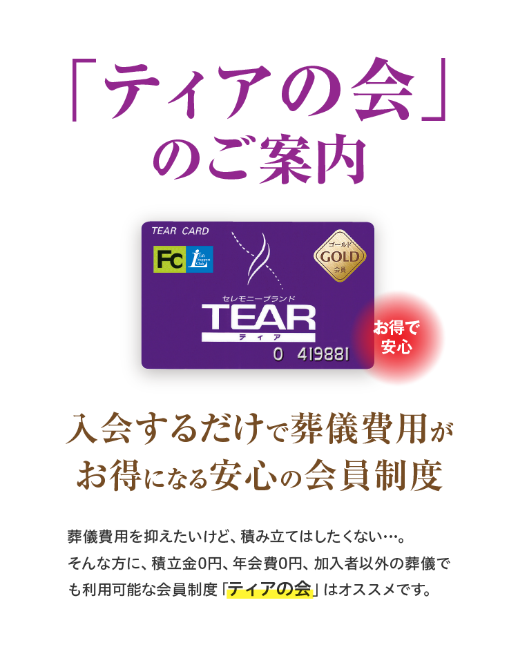 「ティアの会」のご案内 お得で安心 入会するだけで葬儀費用がお得になる安心の会員制度 葬儀費用を抑えていけど、積み立てはしたくない…。そんな方に、積立金0円、年会費0円、加入者以外の葬儀でも利用可能な会員制度「ティアの会」はオススメです。